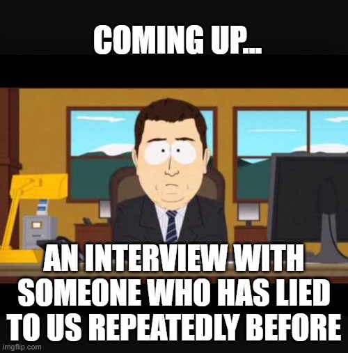 News Interviews Liars |  COMING UP... AN INTERVIEW WITH SOMEONE WHO HAS LIED TO US REPEATEDLY BEFORE | image tagged in news,media,mainstream media,media lies,fake news,propaganda | made w/ Imgflip meme maker