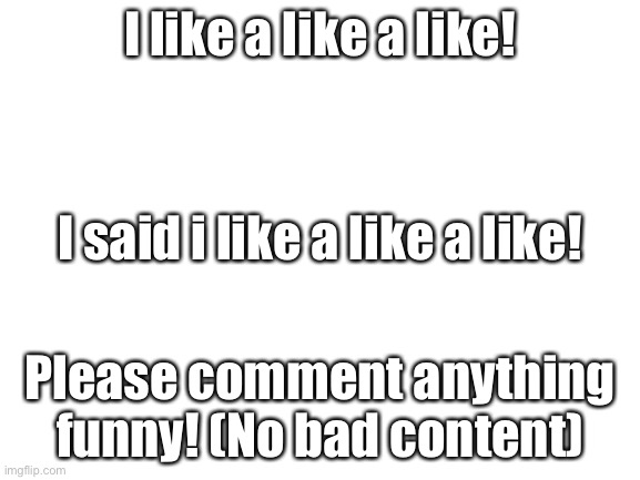 Please comment anything, nothing bad allowed to comment. | I like a like a like! I said i like a like a like! Please comment anything funny! (No bad content) | image tagged in blank white template,comment,lol,funny,memes | made w/ Imgflip meme maker