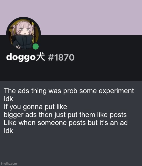 Doggo discord temp | The ads thing was prob some experiment 
Idk
If you gonna put like bigger ads then just put them like posts 
Like when someone posts but it’s an ad 
Idk | image tagged in doggo discord temp | made w/ Imgflip meme maker