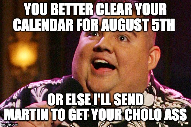 Gabriel Iglesias |  YOU BETTER CLEAR YOUR CALENDAR FOR AUGUST 5TH; OR ELSE I'LL SEND MARTIN TO GET YOUR CHOLO ASS | image tagged in gabriel iglesias | made w/ Imgflip meme maker
