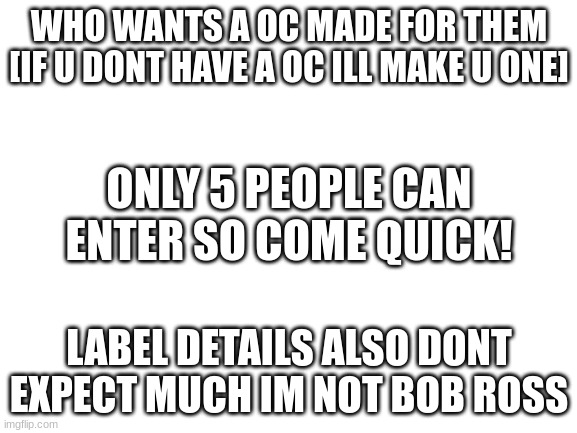 hehe enjoy this :) | WHO WANTS A OC MADE FOR THEM
[IF U DONT HAVE A OC ILL MAKE U ONE]; ONLY 5 PEOPLE CAN ENTER SO COME QUICK! LABEL DETAILS ALSO DONT EXPECT MUCH IM NOT BOB ROSS | image tagged in blank white template,oc,contest,memes,funny,drawing | made w/ Imgflip meme maker