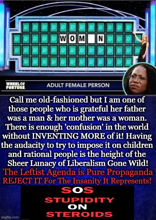 I am DONE with STUPIDITY & the people who go along to get along... | Call me old-fashioned but I am one of 
those people who is grateful her father 
was a man & her mother was a woman. 
There is enough 'confusion' in the world 
without INVENTING MORE of it! Having 
the audacity to try to impose it on children 
and rational people is the height of the 
Sheer Lunacy of Liberalism Gone Wild! The Leftist Agenda is Pure Propaganda; REJECT IT For The Insanity It Represents! | image tagged in politics,leftists,democrats,gay and transexual agenda,mental illness,do not accept do not comply | made w/ Imgflip meme maker