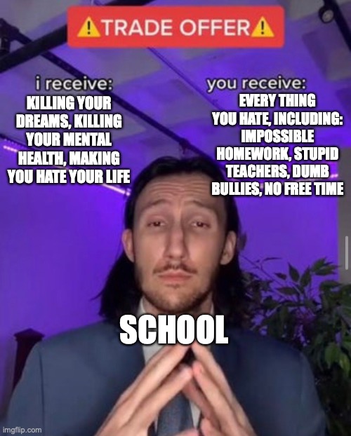 The school trade | EVERY THING YOU HATE, INCLUDING: IMPOSSIBLE HOMEWORK, STUPID TEACHERS, DUMB BULLIES, NO FREE TIME; KILLING YOUR DREAMS, KILLING YOUR MENTAL HEALTH, MAKING YOU HATE YOUR LIFE; SCHOOL | image tagged in i receive you receive | made w/ Imgflip meme maker