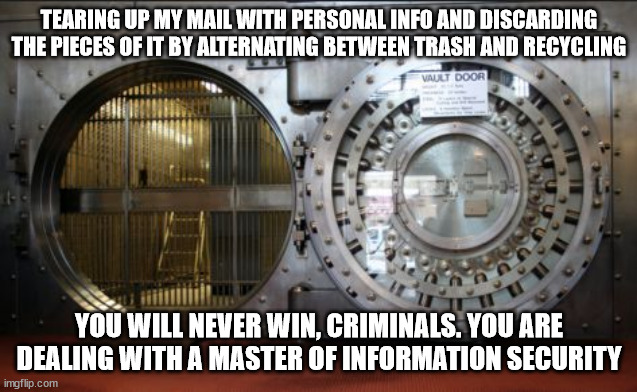 vault security mail information fraud criminals | TEARING UP MY MAIL WITH PERSONAL INFO AND DISCARDING THE PIECES OF IT BY ALTERNATING BETWEEN TRASH AND RECYCLING; YOU WILL NEVER WIN, CRIMINALS. YOU ARE DEALING WITH A MASTER OF INFORMATION SECURITY | image tagged in bank vault | made w/ Imgflip meme maker