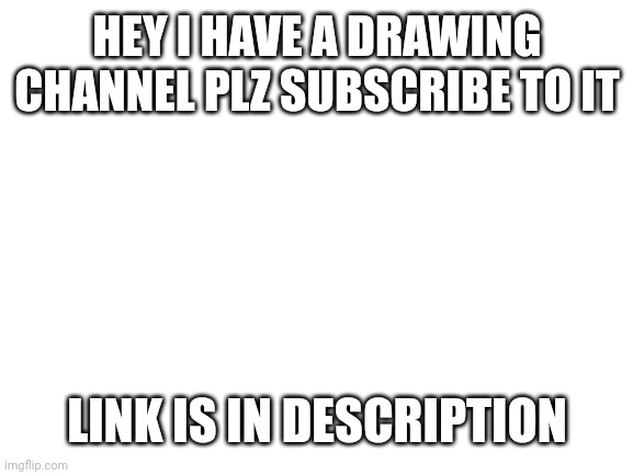 https://youtube.com/channel/UCxqRDkXoSC6W4YgDR5MPlDA | HEY I HAVE A DRAWING CHANNEL PLZ SUBSCRIBE TO IT; LINK IS IN DESCRIPTION | image tagged in blank white template | made w/ Imgflip meme maker