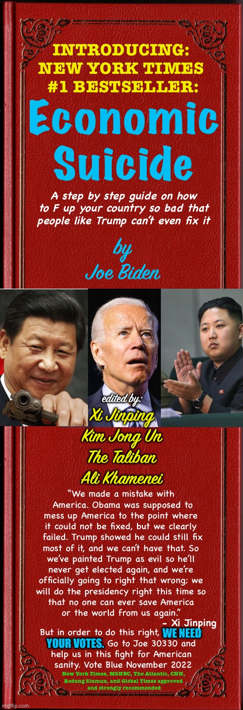 This book must have taken a while to make | INTRODUCING: 
NEW YORK TIMES 
#1 BESTSELLER:; Economic
Suicide; A step by step guide on how to F up your country so bad that people like Trump can’t even fix it; by
Joe Biden; edited by:; Xi Jinping
Kim Jong Un
The Taliban
Ali Khamenei; “We made a mistake with 
America. Obama was supposed to
mess up America to the point where 
it could not be fixed, but we clearly 
failed. Trump showed he could still fix
most of it, and we can’t have that. So 
we’ve painted Trump as evil so he’ll 
never get elected again, and we’re 
officially going to right that wrong; we 
will do the presidency right this time so 
that no one can ever save America 
or the world from us again.”; - Xi Jinping; But in order to do this right, WE NEED 
YOUR VOTES. Go to Joe 30330 and 
help us in this fight for American 
sanity. Vote Blue November 2022; WE NEED; YOUR VOTES. New York Times, MSNBC, The Atlantic, CNN, 
Rodung Sinmun, and Global Times approved 
and strongly recommended | image tagged in joe biden,xi jinping,funny,make the taliban great again,kim jong un,ali khamenei | made w/ Imgflip meme maker