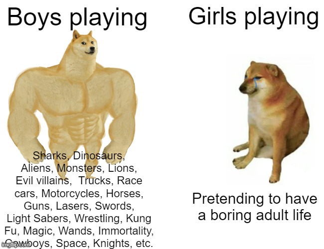 Buff Doge vs. Cheems | Boys playing; Girls playing; Sharks, Dinosaurs, Aliens, Monsters, Lions, Evil villains,  Trucks, Race cars, Motorcycles, Horses, Guns, Lasers, Swords, Light Sabers, Wrestling, Kung Fu, Magic, Wands, Immortality, Cowboys, Space, Knights, etc. Pretending to have a boring adult life | image tagged in memes,buff doge vs cheems,boys vs girls | made w/ Imgflip meme maker