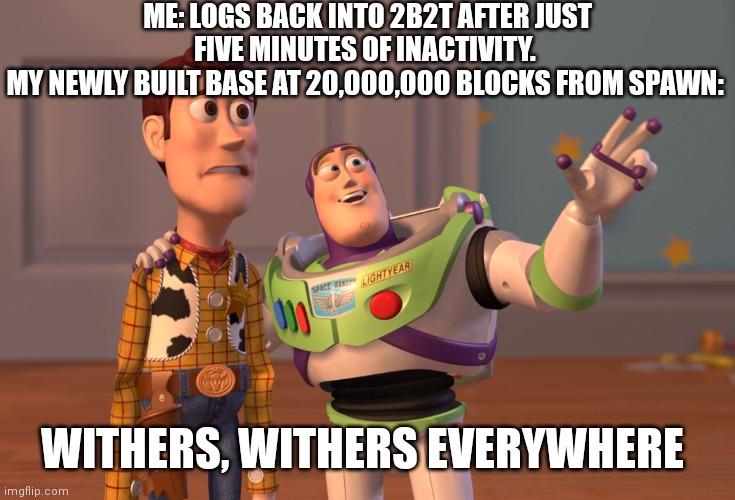 Yup | ME: LOGS BACK INTO 2B2T AFTER JUST FIVE MINUTES OF INACTIVITY. 
MY NEWLY BUILT BASE AT 20,000,000 BLOCKS FROM SPAWN:; WITHERS, WITHERS EVERYWHERE | image tagged in memes,x x everywhere,minecraft | made w/ Imgflip meme maker