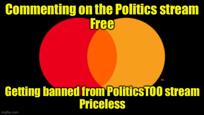 Politics: Tolerance of differing political views.  For leftist snowflakes, there’s PoliticsTOO | Commenting on the Politics stream
Free; Getting banned from PoliticsTOO stream
Priceless | image tagged in priceless,politics | made w/ Imgflip meme maker