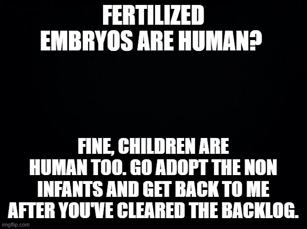 GTFO with your platitudes. | FERTILIZED EMBRYOS ARE HUMAN? FINE, CHILDREN ARE HUMAN TOO. GO ADOPT THE NON INFANTS AND GET BACK TO ME AFTER YOU'VE CLEARED THE BACKLOG. | image tagged in black background | made w/ Imgflip meme maker