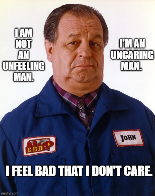 John Shirley "Grace Under Fire" | I AM NOT AN UNFEELING MAN. I'M AN UNCARING MAN. I FEEL BAD THAT I DON'T CARE. | image tagged in feeling,caring,unfeeling,uncaring | made w/ Imgflip meme maker