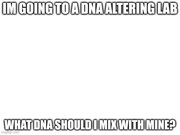 Blank White Template | IM GOING TO A DNA ALTERING LAB; WHAT DNA SHOULD I MIX WITH MINE? | image tagged in blank white template | made w/ Imgflip meme maker