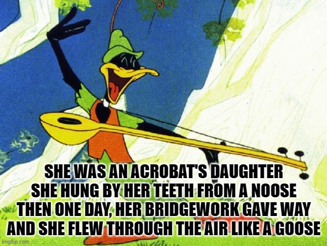 Daffy Duck Robin Hood | SHE WAS AN ACROBAT'S DAUGHTER
SHE HUNG BY HER TEETH FROM A NOOSE
THEN ONE DAY, HER BRIDGEWORK GAVE WAY
AND SHE FLEW THROUGH THE AIR LIKE A GOOSE | image tagged in daffy duck robin hood | made w/ Imgflip meme maker