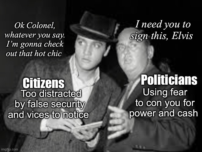 Elvis and the Colonel | I need you to sign this, Elvis; Ok Colonel, whatever you say. I’m gonna check out that hot chic; Politicians; Citizens; Too distracted by false security and vices to notice; Using fear to con you for power and cash | image tagged in politics lol,memes | made w/ Imgflip meme maker