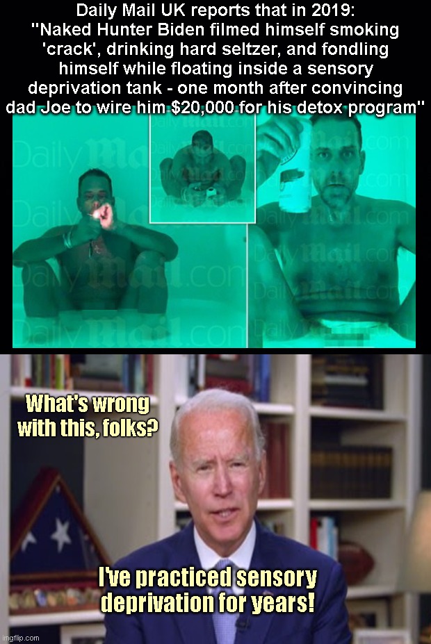 Sensory Deprivation: a Biden Family Tradition | Daily Mail UK reports that in 2019: "Naked Hunter Biden filmed himself smoking 'crack', drinking hard seltzer, and fondling himself while floating inside a sensory deprivation tank - one month after convincing dad Joe to wire him $20,000 for his detox program"; What's wrong with this, folks? I've practiced sensory deprivation for years! | image tagged in hunter biden,scumbag,addict,sensory deprivation,joe biden,biden crime family | made w/ Imgflip meme maker