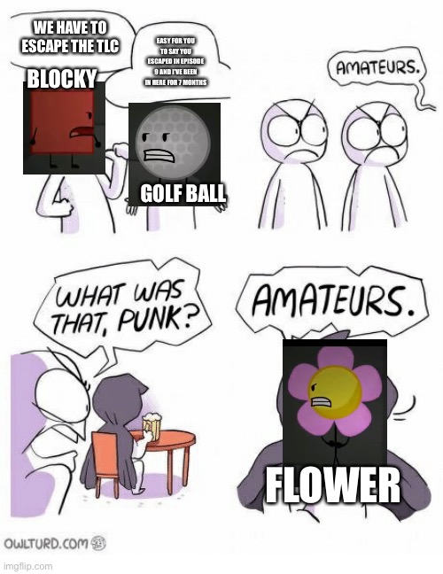 How BFDI 18 went (BFDI made by JacknJellify) | WE HAVE TO ESCAPE THE TLC; EASY FOR YOU TO SAY YOU ESCAPED IN EPISODE 9 AND I’VE BEEN IN HERE FOR 7 MONTHS; BLOCKY; GOLF BALL; FLOWER | image tagged in amateurs | made w/ Imgflip meme maker