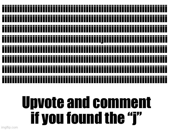 Upvote and comment if you found the letter “j” | iiiiiiiiiiiiiiiiiiiiiiiiiiiiiiiiiiiiiiiiiiiiiiiiiiiiiiiiiiiiiiiii
iiiiiiiiiiiiiiiiiiiiiiiiiiiiiiiiiiiiiiiiiiiiiiiiiiiiiiiiiiiiiiiii
iiiiiiiiiiiiiiiiiiiiiiiiiiiiiiiiiiiiiiiiiiiiiiiiiiiiiiiiiiiiiiiii
iiiiiiiiiiiiiiiiiiiiiiiiiiiiiiiiiiiiiiijiiiiiiiiiiiiiiiiiiiiiiiii
iiiiiiiiiiiiiiiiiiiiiiiiiiiiiiiiiiiiiiiiiiiiiiiiiiiiiiiiiiiiiiiii
iiiiiiiiiiiiiiiiiiiiiiiiiiiiiiiiiiiiiiiiiiiiiiiiiiiiiiiiiiiiiiiii
iiiiiiiiiiiiiiiiiiiiiiiiiiiiiiiiiiiiiiiiiiiiiiiiiiiiiiiiiiiiiiiii
iiiiiiiiiiiiiiiiiiiiiiiiiiiiiiiiiiiiiiiiiiiiiiiiiiiiiiiiiiiiiiiii; Upvote and comment if you found the “j” | image tagged in blank white template,memes,funny,upvote,comment,lol | made w/ Imgflip meme maker