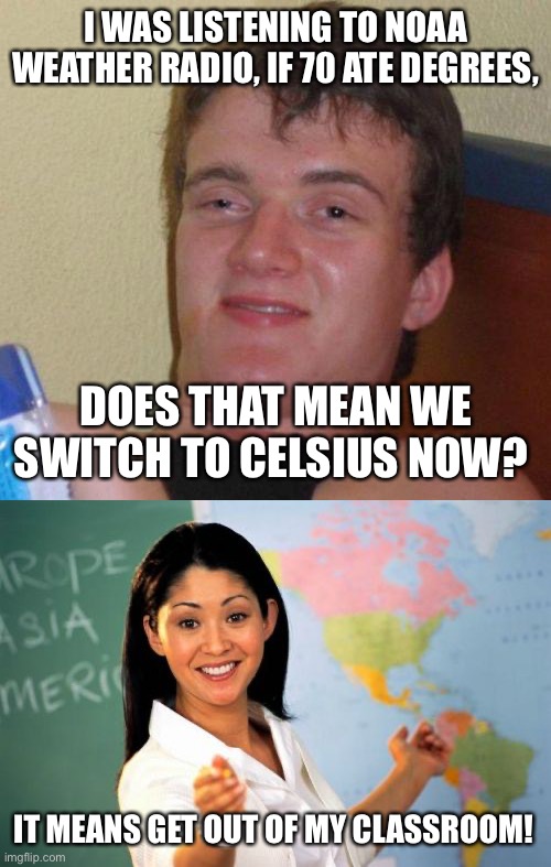  I WAS LISTENING TO NOAA WEATHER RADIO, IF 70 ATE DEGREES, DOES THAT MEAN WE SWITCH TO CELSIUS NOW? IT MEANS GET OUT OF MY CLASSROOM! | image tagged in stoned guy,memes,unhelpful high school teacher | made w/ Imgflip meme maker