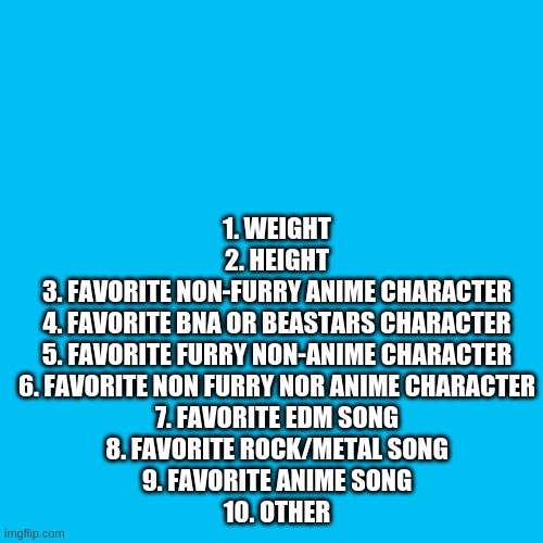 Blank Transparent Square | 1. WEIGHT
2. HEIGHT
3. FAVORITE NON-FURRY ANIME CHARACTER
4. FAVORITE BNA OR BEASTARS CHARACTER
5. FAVORITE FURRY NON-ANIME CHARACTER
6. FAVORITE NON FURRY NOR ANIME CHARACTER
7. FAVORITE EDM SONG
8. FAVORITE ROCK/METAL SONG
9. FAVORITE ANIME SONG
10. OTHER | image tagged in memes,blank transparent square | made w/ Imgflip meme maker