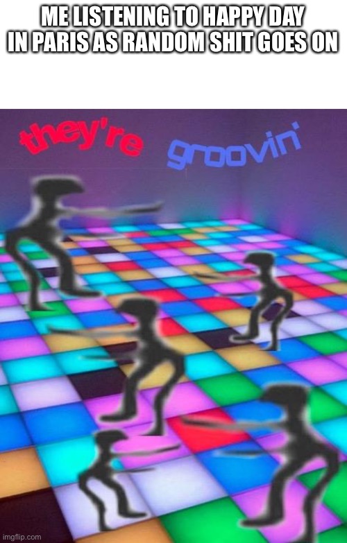 they're groovin | ME LISTENING TO HAPPY DAY IN PARIS AS RANDOM SHIT GOES ON | image tagged in they're groovin | made w/ Imgflip meme maker