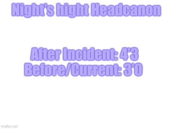 Size comparison of Night | Night’s hight Headcanon; After Incident: 4’3
Before/Current: 3’0 | image tagged in blank white template | made w/ Imgflip meme maker