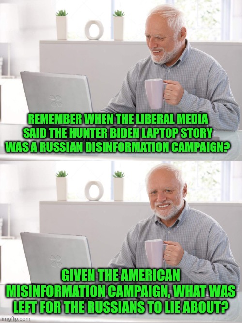 Remember, if your last name is Clinton, Obama, or Biden...the truth is a lie and a lie is the truth | REMEMBER WHEN THE LIBERAL MEDIA SAID THE HUNTER BIDEN LAPTOP STORY WAS A RUSSIAN DISINFORMATION CAMPAIGN? GIVEN THE AMERICAN MISINFORMATION CAMPAIGN, WHAT WAS LEFT FOR THE RUSSIANS TO LIE ABOUT? | image tagged in old man laptop,democrats,lying,liberal logic,liberal hypocrisy,biased media | made w/ Imgflip meme maker