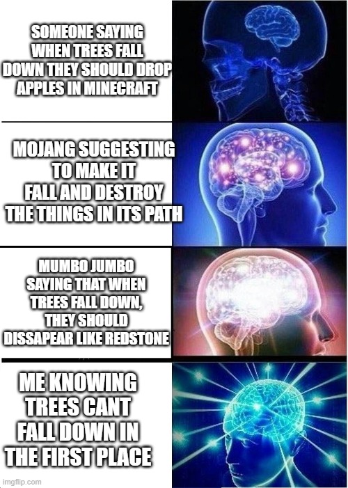 Expanding Brain Meme | SOMEONE SAYING WHEN TREES FALL DOWN THEY SHOULD DROP APPLES IN MINECRAFT; MOJANG SUGGESTING TO MAKE IT FALL AND DESTROY THE THINGS IN ITS PATH; MUMBO JUMBO SAYING THAT WHEN TREES FALL DOWN, THEY SHOULD DISSAPEAR LIKE REDSTONE; ME KNOWING TREES CANT FALL DOWN IN THE FIRST PLACE | image tagged in memes,expanding brain | made w/ Imgflip meme maker