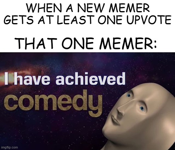 Welp, at least he made that one person laugh... |  WHEN A NEW MEMER GETS AT LEAST ONE UPVOTE; THAT ONE MEMER: | image tagged in i have achieved comedy,memes,new memers,memers,beginners | made w/ Imgflip meme maker