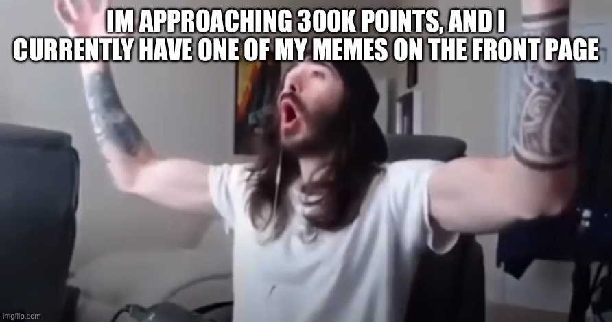 Thank you everybody! | IM APPROACHING 300K POINTS, AND I CURRENTLY HAVE ONE OF MY MEMES ON THE FRONT PAGE | image tagged in woo yeah baby thats what we've been waiting for | made w/ Imgflip meme maker