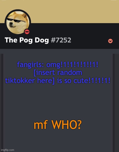 epic doggos epic discord temp | fangirls: omg!1!1!1!1!!1! [insert random tiktokker here] is so cute!1!1!1! mf WHO? | image tagged in epic doggos epic discord temp | made w/ Imgflip meme maker