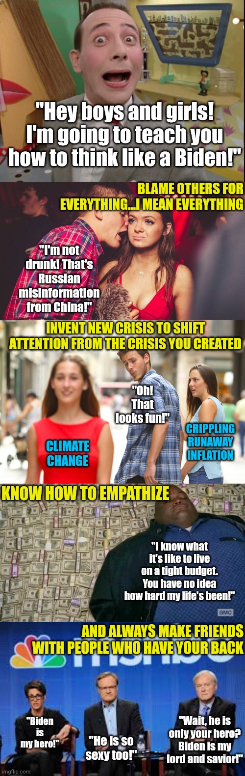 Why did they invent censorship? Probably politics. | "Hey boys and girls! I'm going to teach you how to think like a Biden!"; BLAME OTHERS FOR EVERYTHING...I MEAN EVERYTHING; "I'm not drunk! That's Russian misinformation from China!"; INVENT NEW CRISIS TO SHIFT ATTENTION FROM THE CRISIS YOU CREATED; "Oh! That looks fun!"; CRIPPLING RUNAWAY INFLATION; CLIMATE CHANGE; KNOW HOW TO EMPATHIZE; "I know what it's like to live on a tight budget. You have no idea how hard my life's been!"; AND ALWAYS MAKE FRIENDS WITH PEOPLE WHO HAVE YOUR BACK; "Biden is my hero!"; "Wait, he is only your hero? Biden is my lord and savior!"; "He is so sexy too!" | image tagged in guy talking to girl in club,distracted boyfriend,msnbc hosts are stupid,democrats,liberal logic,president_joe_biden | made w/ Imgflip meme maker