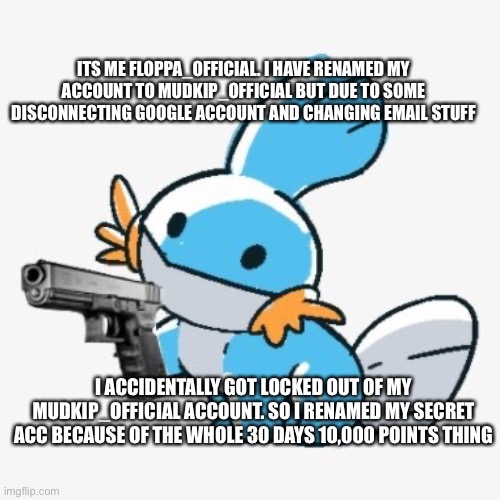 ITS ME FLOPPA_OFFICIAL. I HAVE RENAMED MY ACCOUNT TO MUDKIP_OFFICIAL BUT DUE TO SOME DISCONNECTING GOOGLE ACCOUNT AND CHANGING EMAIL STUFF; I ACCIDENTALLY GOT LOCKED OUT OF MY MUDKIP_OFFICIAL ACCOUNT. SO I RENAMED MY SECRET ACC BECAUSE OF THE WHOLE 30 DAYS 10,000 POINTS THING | made w/ Imgflip meme maker