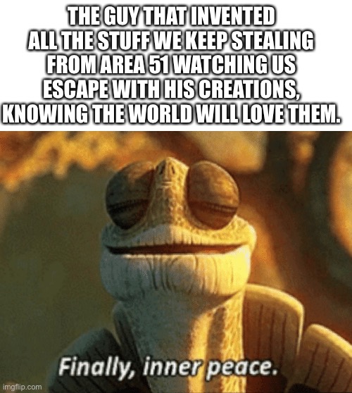 Bloop. | THE GUY THAT INVENTED ALL THE STUFF WE KEEP STEALING FROM AREA 51 WATCHING US ESCAPE WITH HIS CREATIONS, KNOWING THE WORLD WILL LOVE THEM. | image tagged in finally inner peace | made w/ Imgflip meme maker