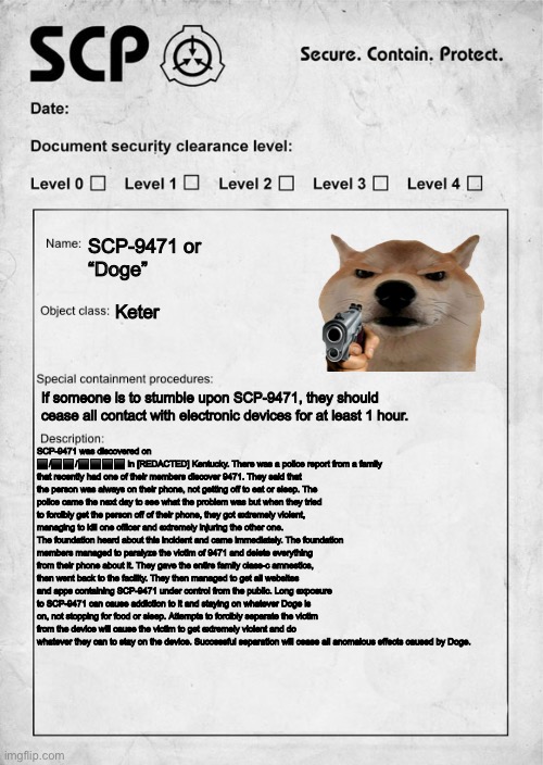 The most dangerous SCP | SCP-9471 or 
“Doge”; Keter; If someone is to stumble upon SCP-9471, they should cease all contact with electronic devices for at least 1 hour. SCP-9471 was discovered on ⬛️/⬛️⬛️/⬛️⬛️⬛️⬛️ in [REDACTED] Kentucky. There was a police report from a family that recently had one of their members discover 9471. They said that the person was always on their phone, not getting off to eat or sleep. The police came the next day to see what the problem was but when they tried to forcibly get the person off of their phone, they got extremely violent, managing to kill one officer and extremely injuring the other one. The foundation heard about this incident and came immediately. The foundation members managed to paralyze the victim of 9471 and delete everything from their phone about it. They gave the entire family class-c amnestics, then went back to the facility. They then managed to get all websites and apps containing SCP-9471 under control from the public. Long exposure to SCP-9471 can cause addiction to it and staying on whatever Doge is on, not stopping for food or sleep. Attempts to forcibly separate the victim from the device will cause the victim to get extremely violent and do whatever they can to stay on the device. Successful separation will cease all anomalous effects caused by Doge. | image tagged in scp document | made w/ Imgflip meme maker