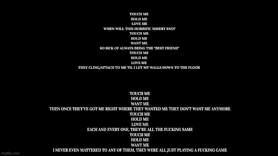 Sad poem | TOUCH ME 
HOLD ME 
LOVE ME

WHEN WILL THIS HORRIFIC MISERY END?

TOUCH ME 
HOLD ME 
WANT ME 

SO SICK OF ALWAYS BEING THE "BEST FRIEND"

TOUCH ME 
HOLD ME 
LOVE ME 

THEY CLING/ATTACH TO ME TIL I LET MY WALLS DOWN TO THE FLOOR; TOUCH ME 
HOLD ME 
WANT ME 

THEN ONCE THEY'VE GOT ME RIGHT WHERE THEY WANTED ME THEY DON'T WANT ME ANYMORE 

TOUCH ME 
HOLD ME 
LOVE ME 

EACH AND EVERY ONE, THEY'RE ALL THE FUCKING SAME 

TOUCH ME 
HOLD ME 
WANT ME 

I NEVER EVEN MATTERED TO ANY OF THEM, THEY WERE ALL JUST PLAYING A FUCKING GAME | image tagged in sad | made w/ Imgflip meme maker