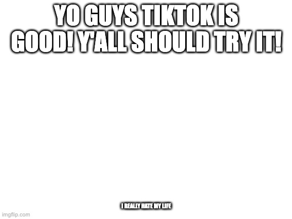 im sorry | YO GUYS TIKTOK IS GOOD! Y'ALL SHOULD TRY IT! I REALLY HATE MY LIFE | image tagged in blank white template | made w/ Imgflip meme maker