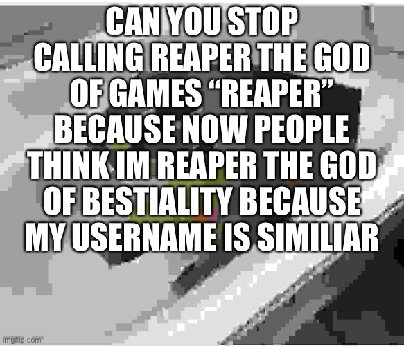 low quality floppa | CAN YOU STOP CALLING REAPER THE GOD OF GAMES “REAPER” BECAUSE NOW PEOPLE THINK IM REAPER THE GOD OF BESTIALITY BECAUSE MY USERNAME IS SIMILIAR | image tagged in low quality floppa | made w/ Imgflip meme maker