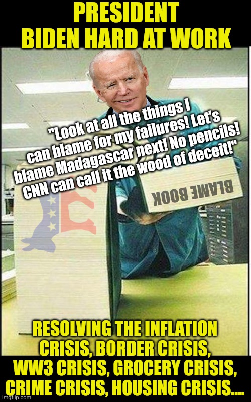 Democrats, BLAMING SOMEONE ELSE for your insane stupidity does not a solution make. It's also uncool after the age of 10! | PRESIDENT BIDEN HARD AT WORK; "Look at all the things I can blame for my failures! Let's blame Madagascar next! No pencils! CNN can call it the wood of deceit!"; BLAME BOOK; RESOLVING THE INFLATION CRISIS, BORDER CRISIS, WW3 CRISIS, GROCERY CRISIS, CRIME CRISIS, HOUSING CRISIS.... | image tagged in big book,joe biden,blame russia,democrats,lying,mainstream media | made w/ Imgflip meme maker