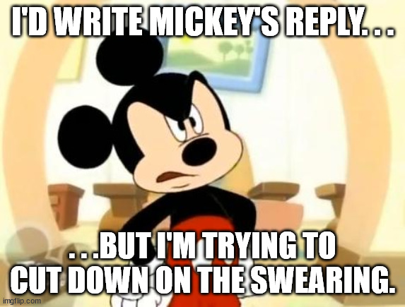 Mickey Mouse Angry | I'D WRITE MICKEY'S REPLY. . . . . .BUT I'M TRYING TO CUT DOWN ON THE SWEARING. | image tagged in mickey mouse angry | made w/ Imgflip meme maker