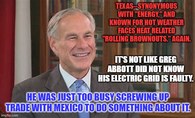 Texas--You can do better! | TEXAS--SYNONYMOUS WITH "ENERGY," AND KNOWN FOR HOT WEATHER FACES HEAT RELATED "ROLLING BROWNOUTS." AGAIN. IT'S NOT LIKE GREG ABBOTT DID NOT KNOW HIS ELECTRIC GRID IS FAULTY. HE WAS JUST TOO BUSY SCREWING UP TRADE WITH MEXICO TO DO SOMETHING ABOUT IT. | image tagged in politics | made w/ Imgflip meme maker