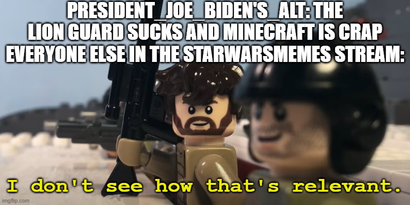 Like, seriously? | PRESIDENT_JOE_BIDEN'S_ALT: THE LION GUARD SUCKS AND MINECRAFT IS CRAP
EVERYONE ELSE IN THE STARWARSMEMES STREAM: | image tagged in i don't see how that's relevant,lego star wars | made w/ Imgflip meme maker