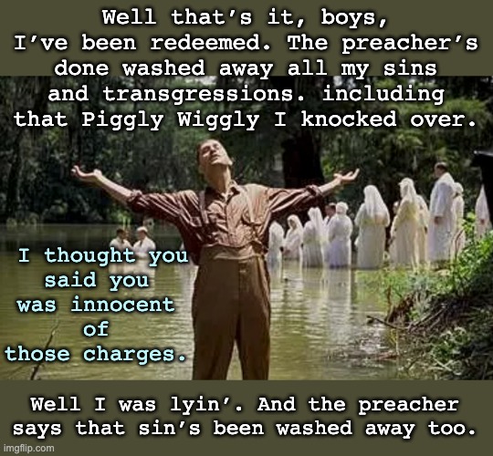 This movie! | Well that’s it, boys, I’ve been redeemed. The preacher’s done washed away all my sins and transgressions. including that Piggly Wiggly I knocked over. I thought you said you was innocent of those charges. Well I was lyin’. And the preacher says that sin’s been washed away too. | image tagged in coen brothers,movies,religion,atheism,skepticism,sin | made w/ Imgflip meme maker