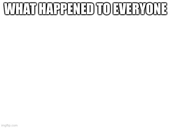 Blank White Template | WHAT HAPPENED TO EVERYONE | image tagged in blank white template | made w/ Imgflip meme maker