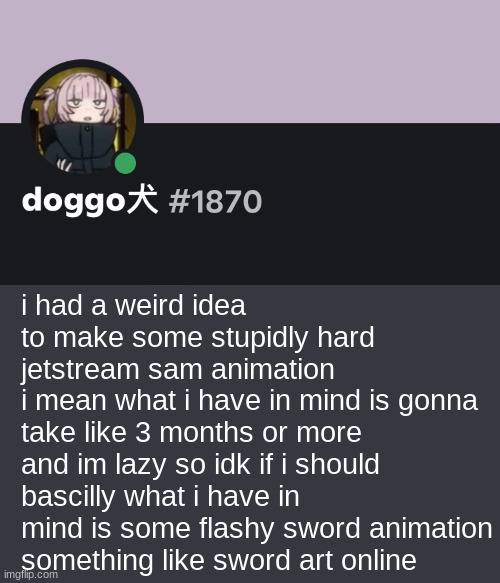idk if i have to motivation to do something like that | i had a weird idea to make some stupidly hard jetstream sam animation
i mean what i have in mind is gonna take like 3 months or more
and im lazy so idk if i should
bascilly what i have in mind is some flashy sword animation
something like sword art online | image tagged in doggo discord temp | made w/ Imgflip meme maker