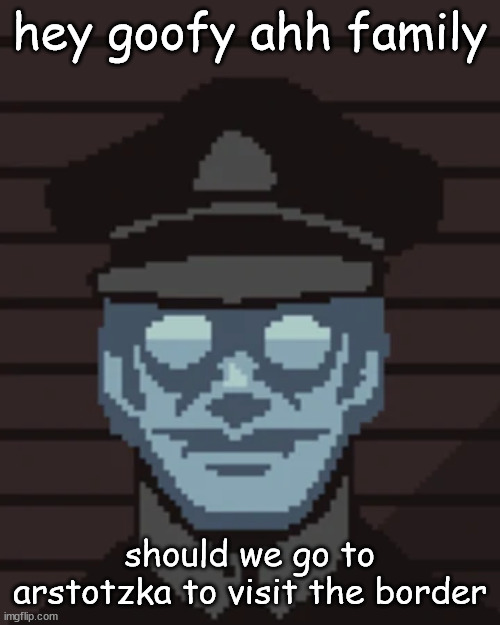 M. Vonel | hey goofy ahh family; should we go to arstotzka to visit the border | image tagged in m vonel | made w/ Imgflip meme maker