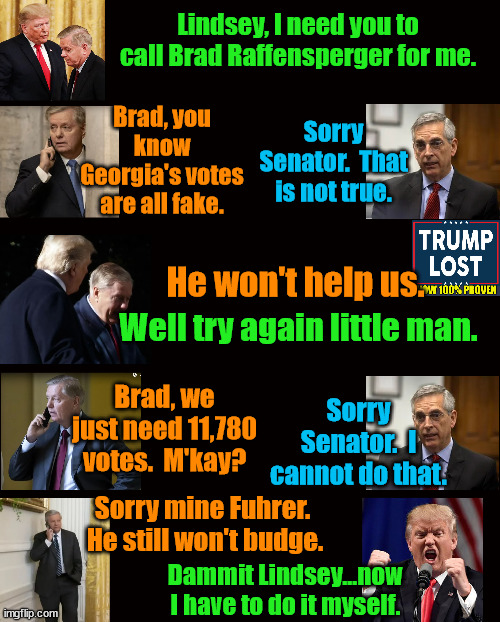 When Trump's minions fail, he has to try himself.  Poor Donnie. | Lindsey, I need you to call Brad Raffensperger for me. Sorry Senator.  That is not true. Brad, you know Georgia's votes are all fake. He won't help us. Well try again little man. Brad, we just need 11,780 votes.  M'kay? Sorry Senator.  I cannot do that. Sorry mine Fuhrer.  He still won't budge. Dammit Lindsey...now I have to do it myself. | image tagged in trump lost,j4j6,insurrection,11780 | made w/ Imgflip meme maker