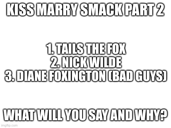 I’m back at it again | KISS MARRY SMACK PART 2; 1. TAILS THE FOX
2. NICK WILDE
3. DIANE FOXINGTON (BAD GUYS); WHAT WILL YOU SAY AND WHY? | image tagged in blank white template,kiss,marry,smack,fox | made w/ Imgflip meme maker