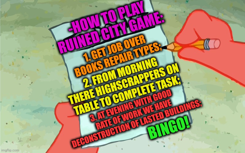 -I'm usually get from it a money. | -HOW TO PLAY RUINED CITY GAME:; 1. GET JOB OVER BOOKS REPAIR TYPES;; 2. FROM MORNING THERE HIGHSCRAPPERS ON TABLE TO COMPLETE TASK;; 3. AT EVENING WITH GOOD RATE OF WORK WE HAVE DECONSTRUCTION OF LASTED BUILDINGS;; BINGO! | image tagged in patrick to do list actually blank,childhood ruined,game of thrones,so much books,repair,jer-sama's bingo | made w/ Imgflip meme maker