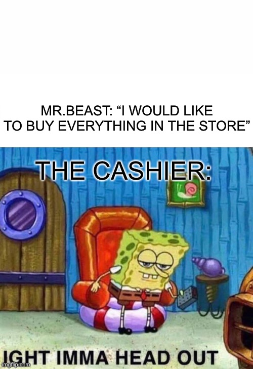 Spongebob Ight Imma Head Out Meme | MR.BEAST: “I WOULD LIKE TO BUY EVERYTHING IN THE STORE”; THE CASHIER: | image tagged in memes,spongebob ight imma head out | made w/ Imgflip meme maker