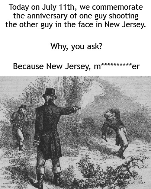 Because dat's how it is. |  Today on July 11th, we commemorate the anniversary of one guy shooting the other guy in the face in New Jersey. Why, you ask? Because New Jersey, m**********er | image tagged in aaron burr and alexander hamilton,new jersey,new jersey memory page,history | made w/ Imgflip meme maker